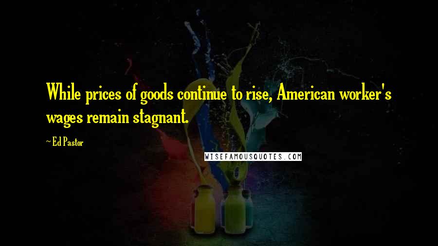 Ed Pastor Quotes: While prices of goods continue to rise, American worker's wages remain stagnant.