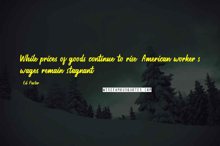 Ed Pastor Quotes: While prices of goods continue to rise, American worker's wages remain stagnant.