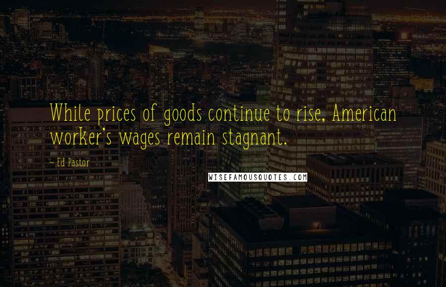 Ed Pastor Quotes: While prices of goods continue to rise, American worker's wages remain stagnant.