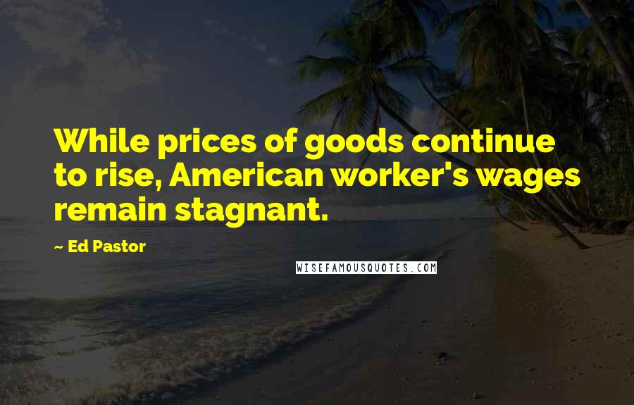 Ed Pastor Quotes: While prices of goods continue to rise, American worker's wages remain stagnant.