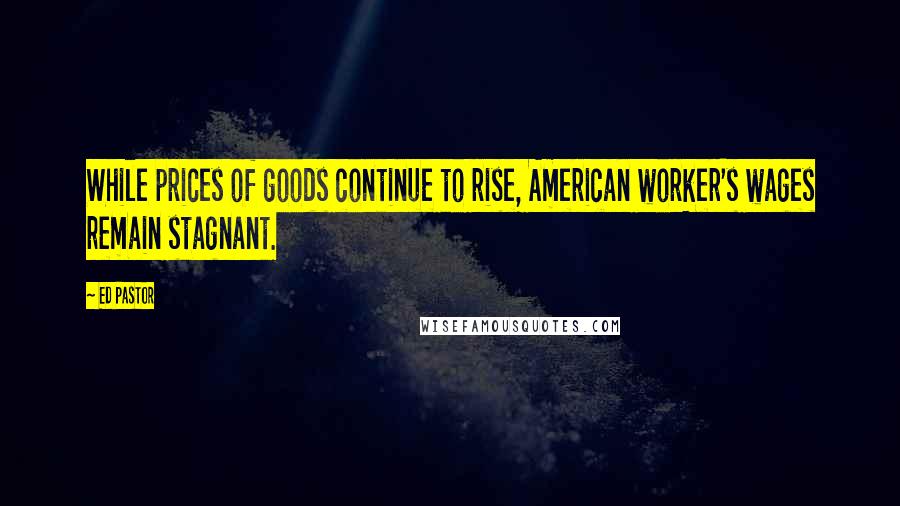 Ed Pastor Quotes: While prices of goods continue to rise, American worker's wages remain stagnant.