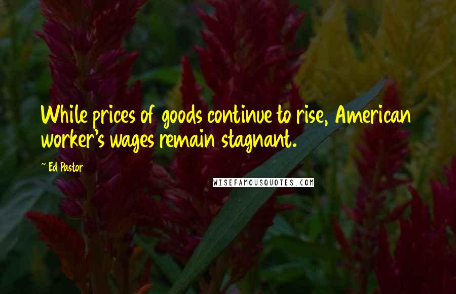 Ed Pastor Quotes: While prices of goods continue to rise, American worker's wages remain stagnant.