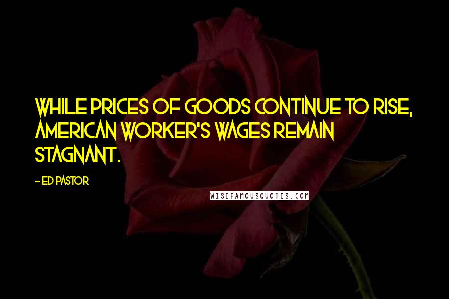 Ed Pastor Quotes: While prices of goods continue to rise, American worker's wages remain stagnant.