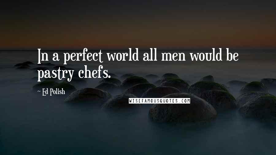 Ed Polish Quotes: In a perfect world all men would be pastry chefs.