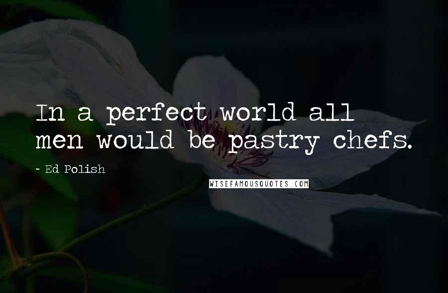 Ed Polish Quotes: In a perfect world all men would be pastry chefs.