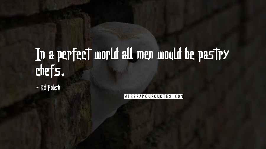 Ed Polish Quotes: In a perfect world all men would be pastry chefs.