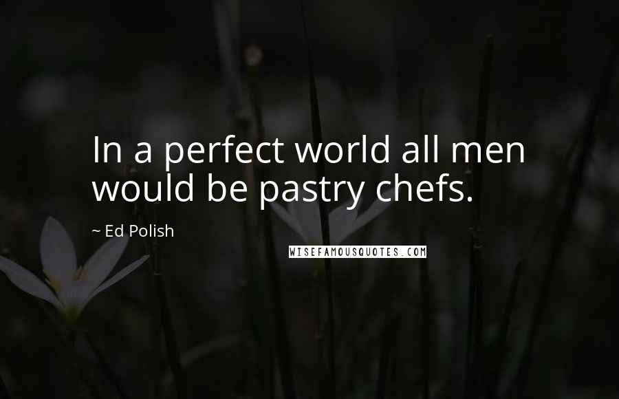 Ed Polish Quotes: In a perfect world all men would be pastry chefs.