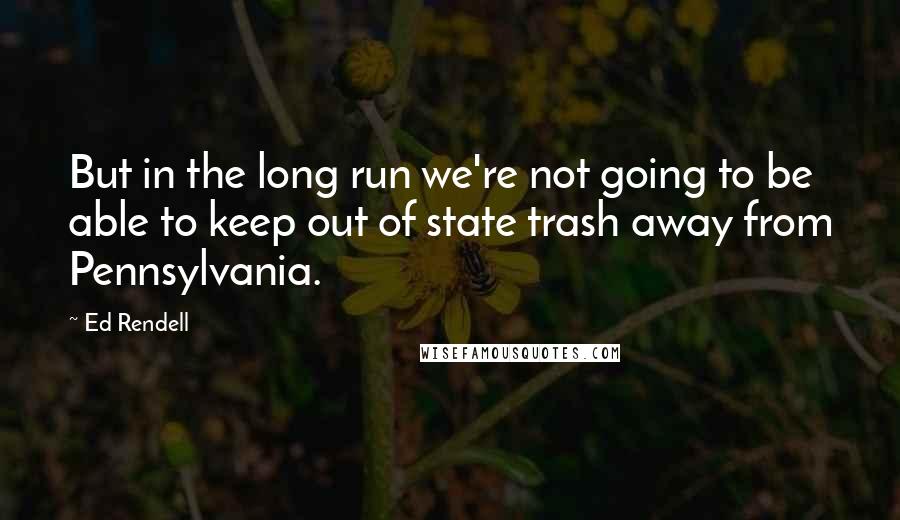 Ed Rendell Quotes: But in the long run we're not going to be able to keep out of state trash away from Pennsylvania.