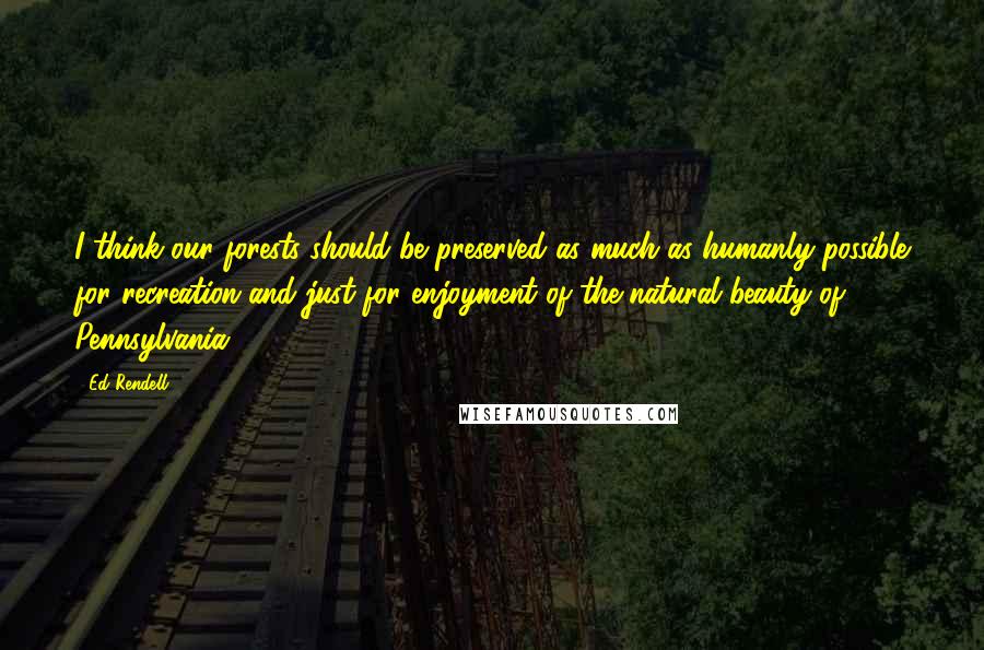 Ed Rendell Quotes: I think our forests should be preserved as much as humanly possible for recreation and just for enjoyment of the natural beauty of Pennsylvania.