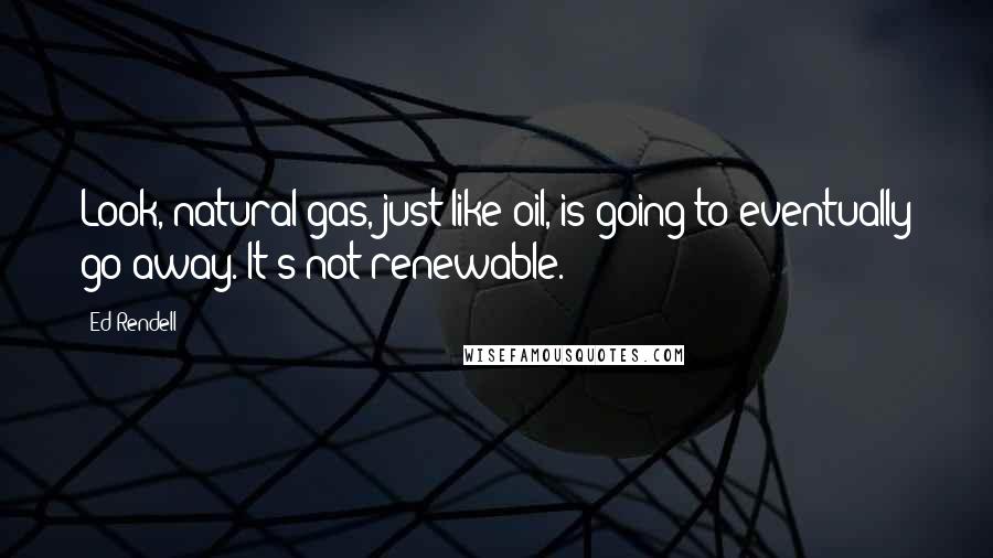 Ed Rendell Quotes: Look, natural gas, just like oil, is going to eventually go away. It's not renewable.