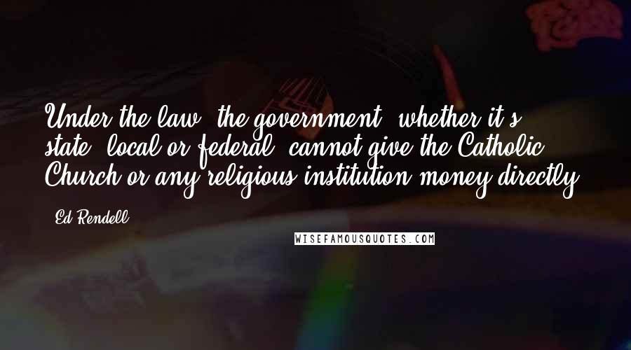 Ed Rendell Quotes: Under the law, the government, whether it's state, local or federal, cannot give the Catholic Church or any religious institution money directly.