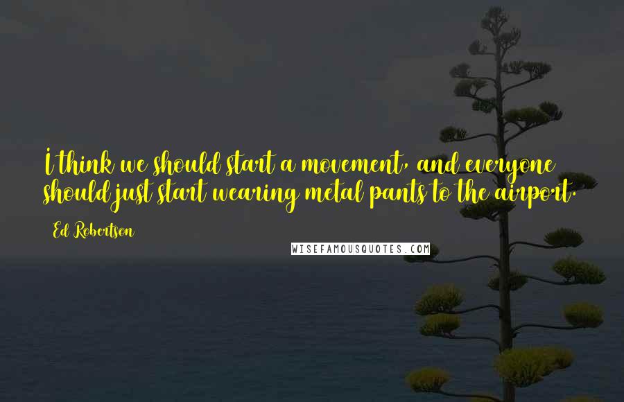 Ed Robertson Quotes: I think we should start a movement, and everyone should just start wearing metal pants to the airport.
