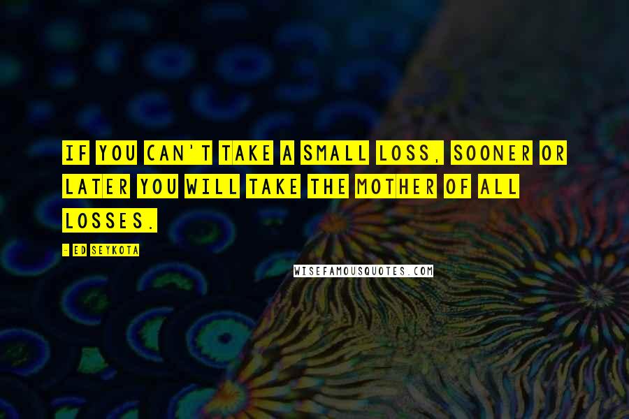 Ed Seykota Quotes: If you can't take a small loss, sooner or later you will take the mother of all losses.