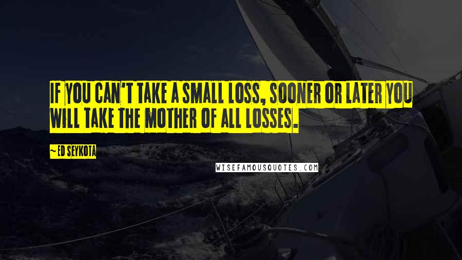 Ed Seykota Quotes: If you can't take a small loss, sooner or later you will take the mother of all losses.