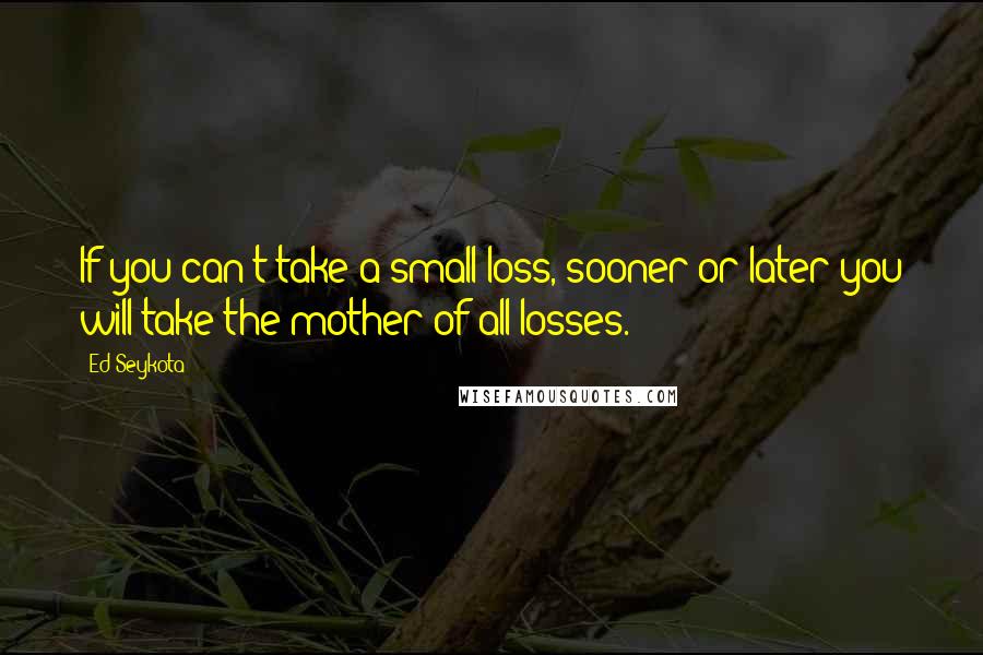 Ed Seykota Quotes: If you can't take a small loss, sooner or later you will take the mother of all losses.