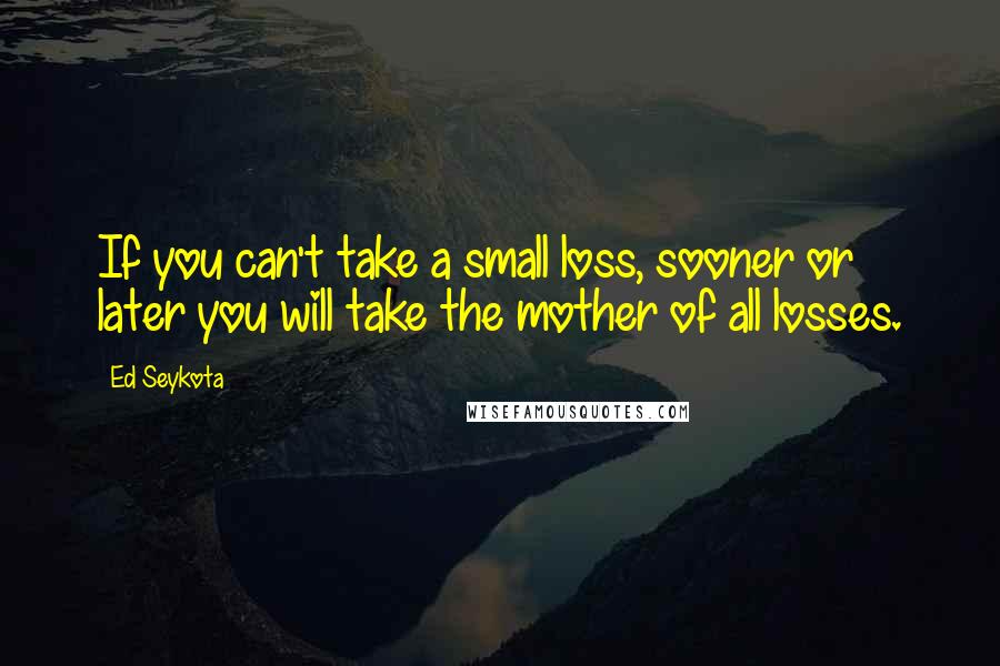 Ed Seykota Quotes: If you can't take a small loss, sooner or later you will take the mother of all losses.