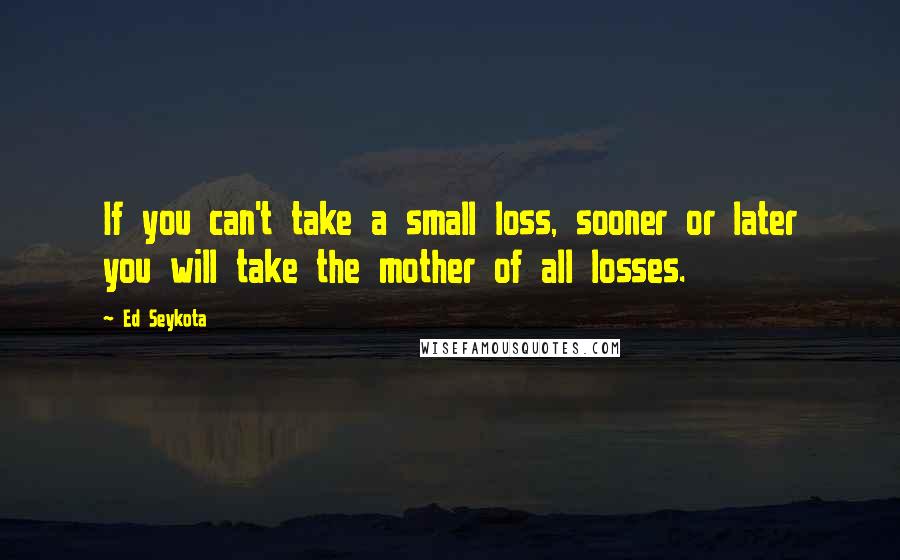 Ed Seykota Quotes: If you can't take a small loss, sooner or later you will take the mother of all losses.