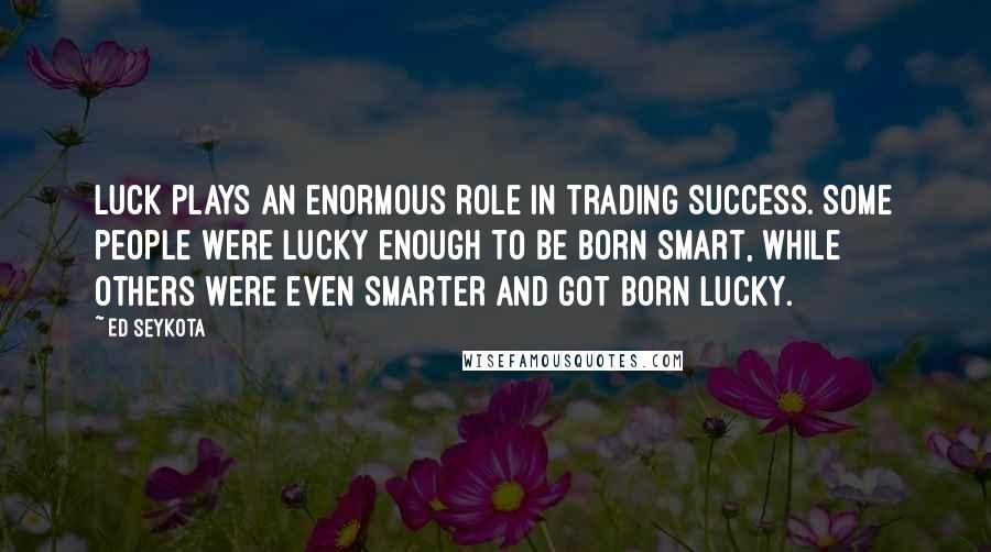 Ed Seykota Quotes: Luck plays an enormous role in trading success. Some people were lucky enough to be born smart, while others were even smarter and got born lucky.