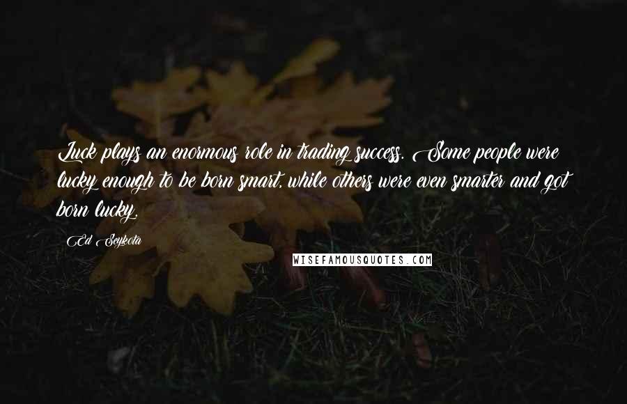 Ed Seykota Quotes: Luck plays an enormous role in trading success. Some people were lucky enough to be born smart, while others were even smarter and got born lucky.