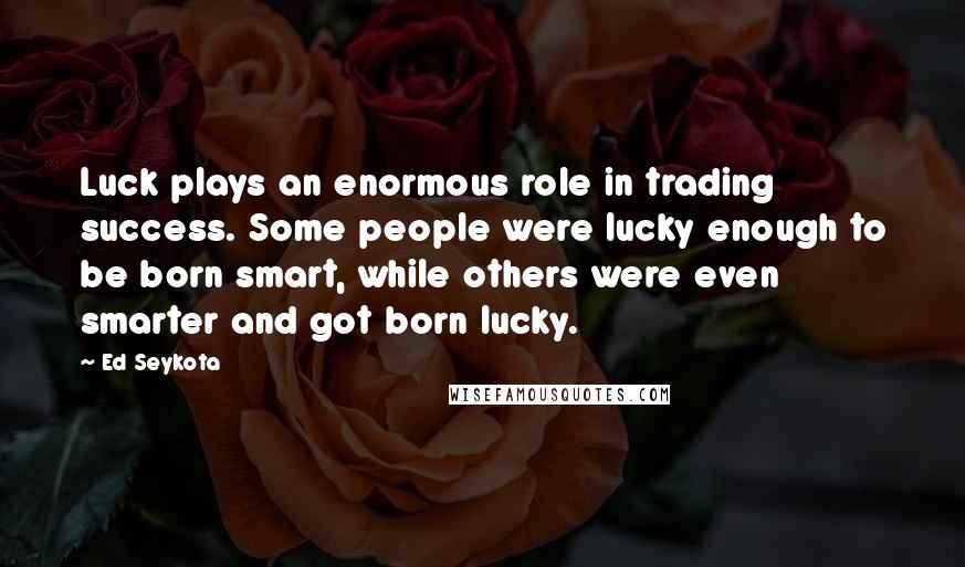 Ed Seykota Quotes: Luck plays an enormous role in trading success. Some people were lucky enough to be born smart, while others were even smarter and got born lucky.