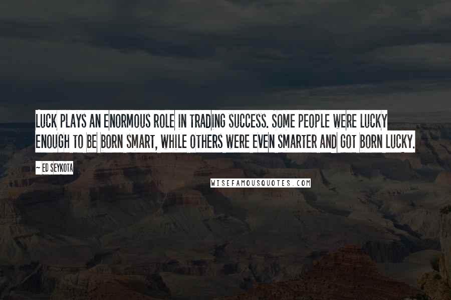 Ed Seykota Quotes: Luck plays an enormous role in trading success. Some people were lucky enough to be born smart, while others were even smarter and got born lucky.