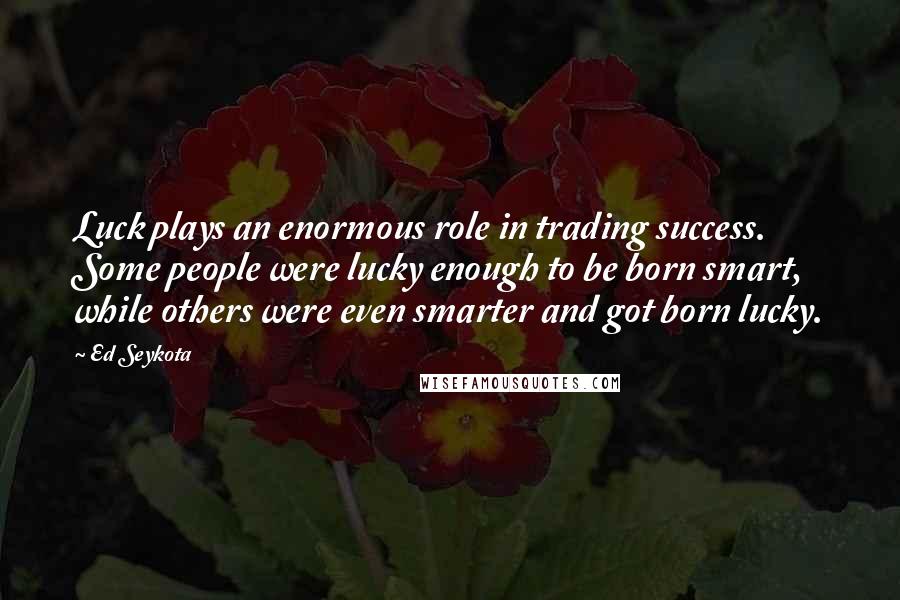 Ed Seykota Quotes: Luck plays an enormous role in trading success. Some people were lucky enough to be born smart, while others were even smarter and got born lucky.