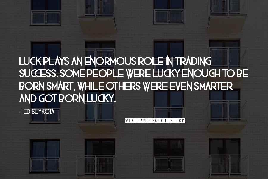 Ed Seykota Quotes: Luck plays an enormous role in trading success. Some people were lucky enough to be born smart, while others were even smarter and got born lucky.