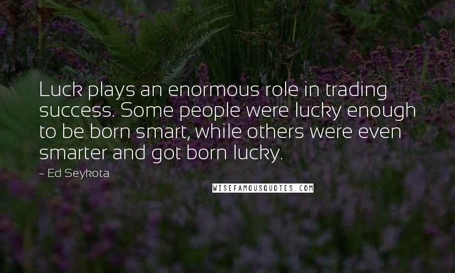 Ed Seykota Quotes: Luck plays an enormous role in trading success. Some people were lucky enough to be born smart, while others were even smarter and got born lucky.