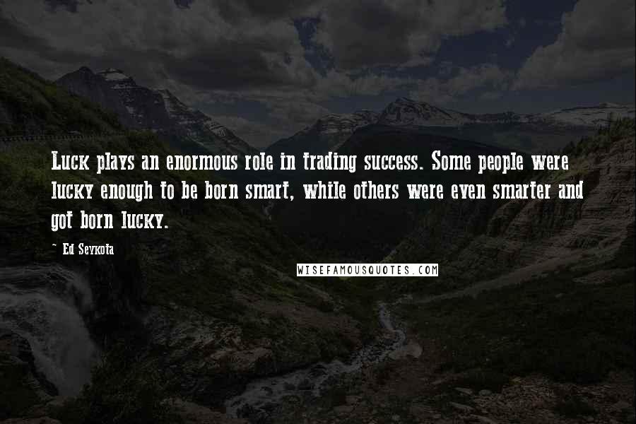 Ed Seykota Quotes: Luck plays an enormous role in trading success. Some people were lucky enough to be born smart, while others were even smarter and got born lucky.