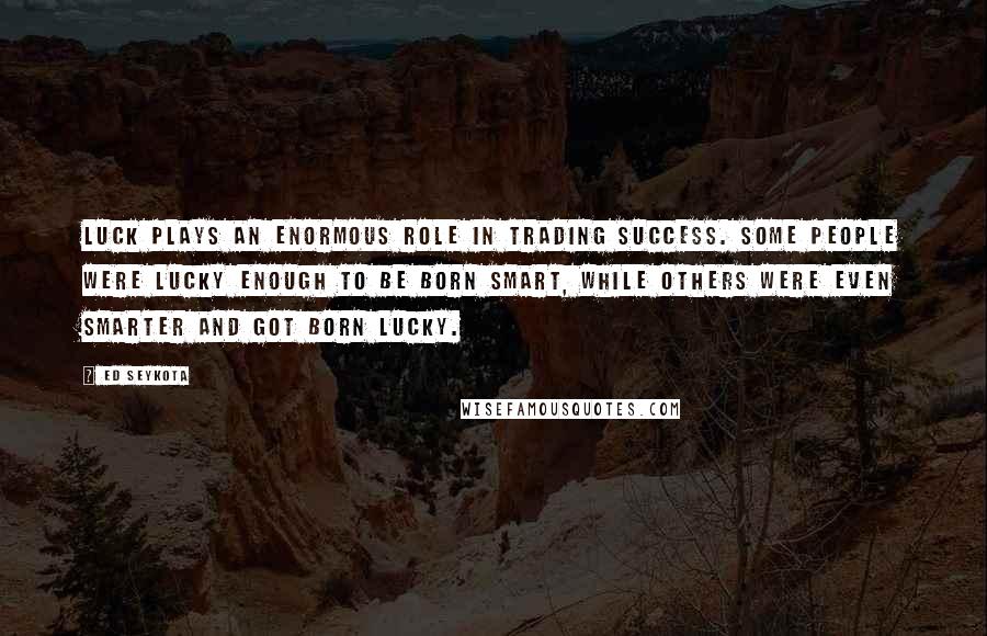 Ed Seykota Quotes: Luck plays an enormous role in trading success. Some people were lucky enough to be born smart, while others were even smarter and got born lucky.