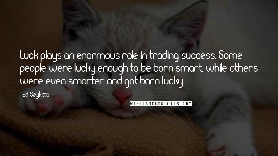 Ed Seykota Quotes: Luck plays an enormous role in trading success. Some people were lucky enough to be born smart, while others were even smarter and got born lucky.
