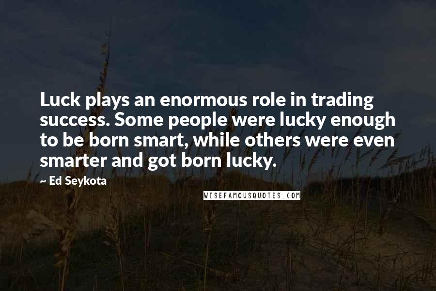 Ed Seykota Quotes: Luck plays an enormous role in trading success. Some people were lucky enough to be born smart, while others were even smarter and got born lucky.