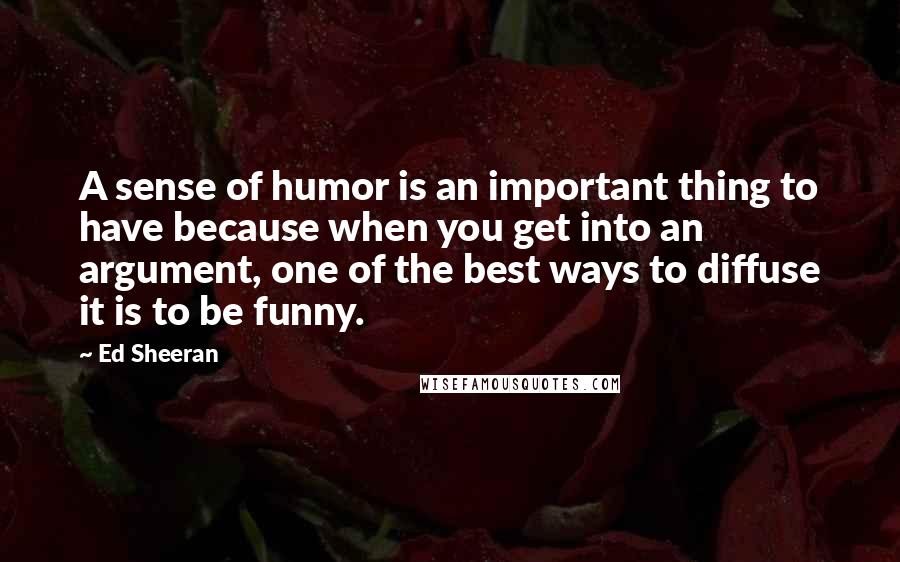 Ed Sheeran Quotes: A sense of humor is an important thing to have because when you get into an argument, one of the best ways to diffuse it is to be funny.