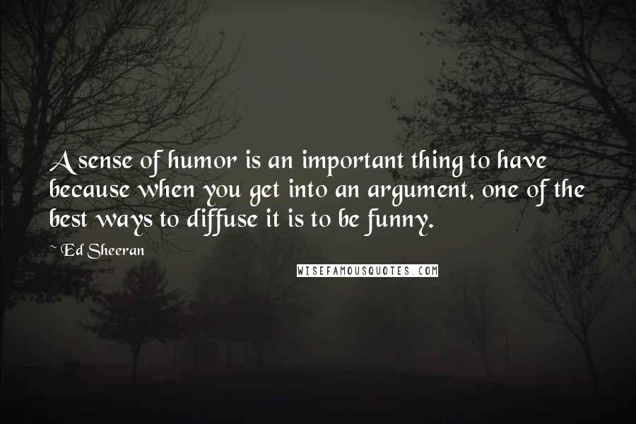 Ed Sheeran Quotes: A sense of humor is an important thing to have because when you get into an argument, one of the best ways to diffuse it is to be funny.