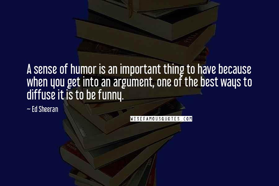 Ed Sheeran Quotes: A sense of humor is an important thing to have because when you get into an argument, one of the best ways to diffuse it is to be funny.