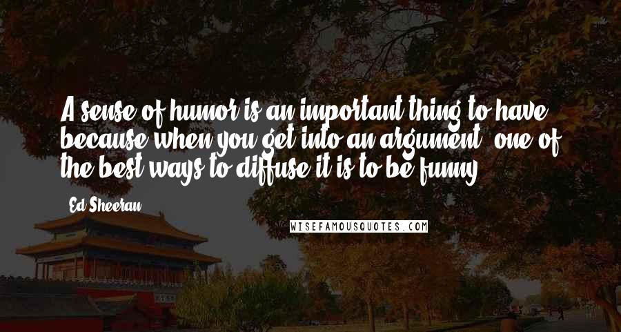 Ed Sheeran Quotes: A sense of humor is an important thing to have because when you get into an argument, one of the best ways to diffuse it is to be funny.