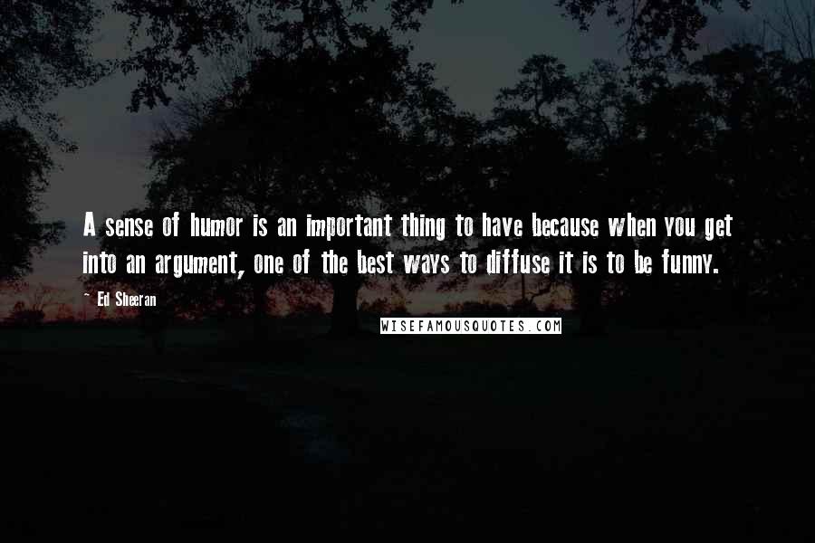 Ed Sheeran Quotes: A sense of humor is an important thing to have because when you get into an argument, one of the best ways to diffuse it is to be funny.