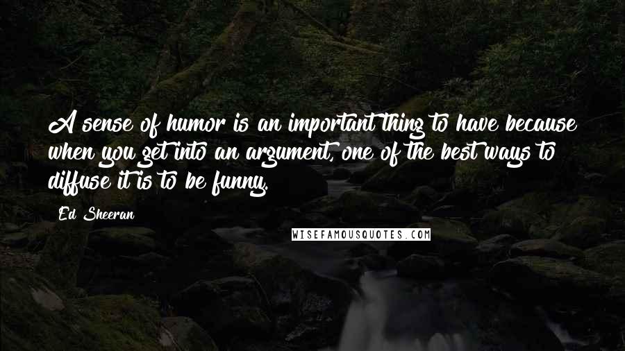 Ed Sheeran Quotes: A sense of humor is an important thing to have because when you get into an argument, one of the best ways to diffuse it is to be funny.