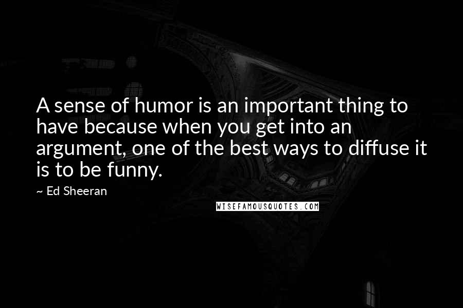 Ed Sheeran Quotes: A sense of humor is an important thing to have because when you get into an argument, one of the best ways to diffuse it is to be funny.