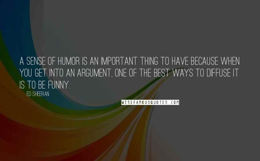 Ed Sheeran Quotes: A sense of humor is an important thing to have because when you get into an argument, one of the best ways to diffuse it is to be funny.