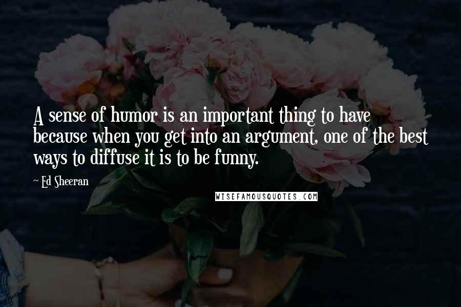 Ed Sheeran Quotes: A sense of humor is an important thing to have because when you get into an argument, one of the best ways to diffuse it is to be funny.