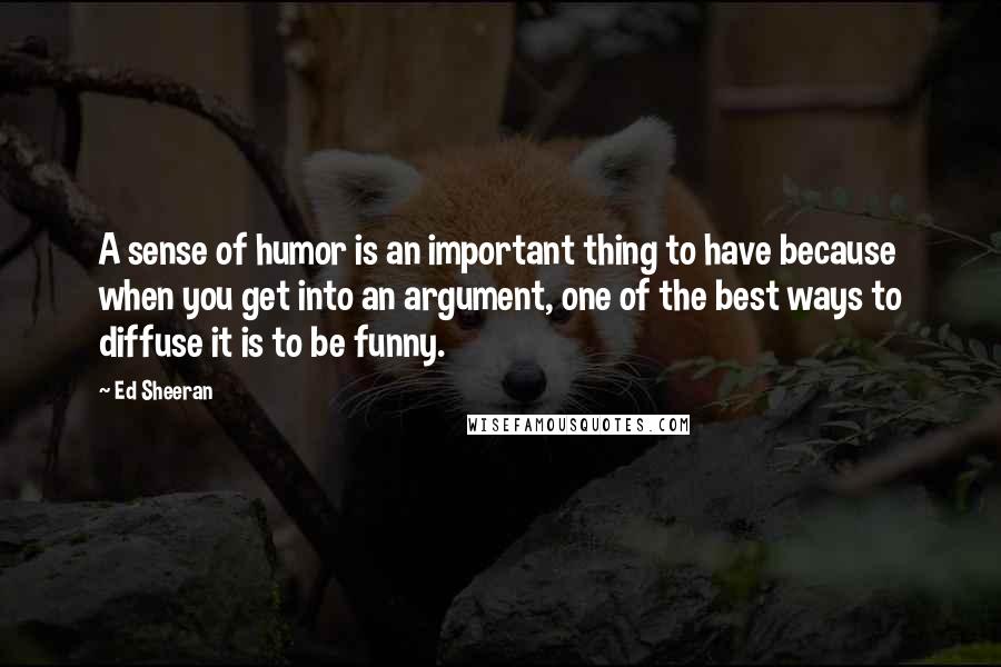 Ed Sheeran Quotes: A sense of humor is an important thing to have because when you get into an argument, one of the best ways to diffuse it is to be funny.