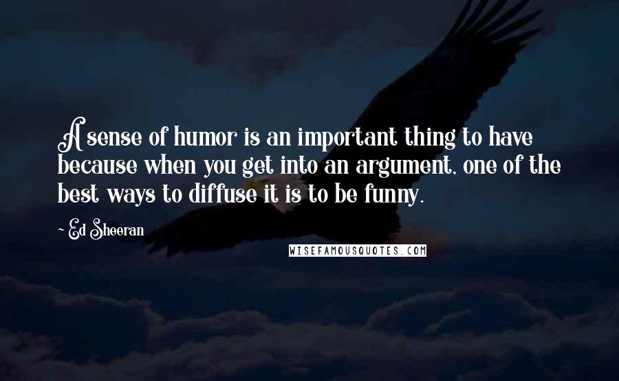 Ed Sheeran Quotes: A sense of humor is an important thing to have because when you get into an argument, one of the best ways to diffuse it is to be funny.