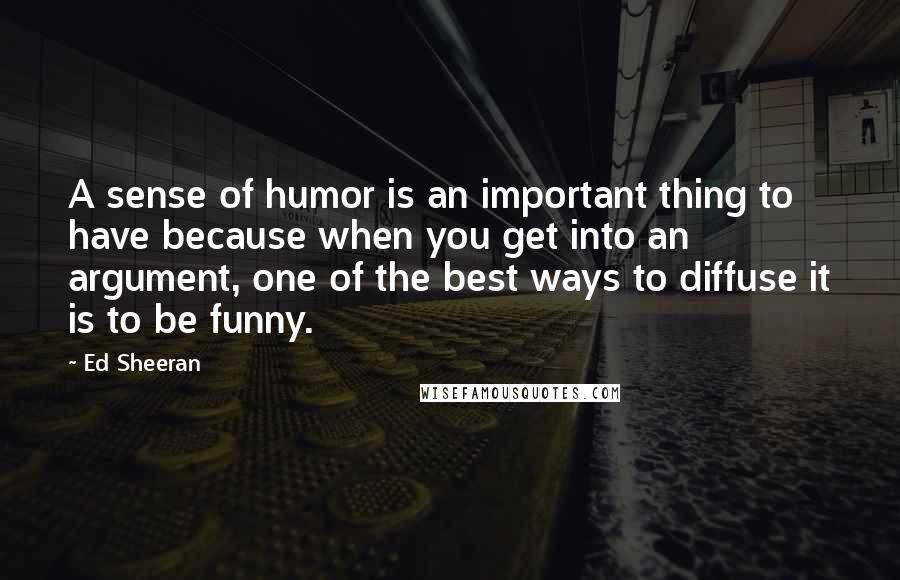 Ed Sheeran Quotes: A sense of humor is an important thing to have because when you get into an argument, one of the best ways to diffuse it is to be funny.