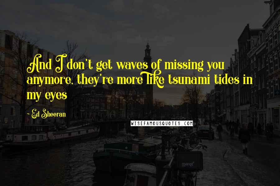 Ed Sheeran Quotes: And I don't get waves of missing you anymore, they're more like tsunami tides in my eyes