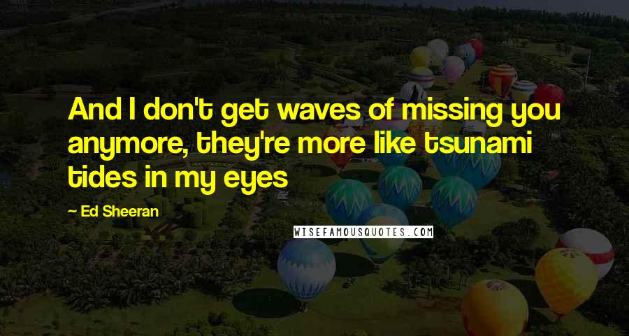 Ed Sheeran Quotes: And I don't get waves of missing you anymore, they're more like tsunami tides in my eyes