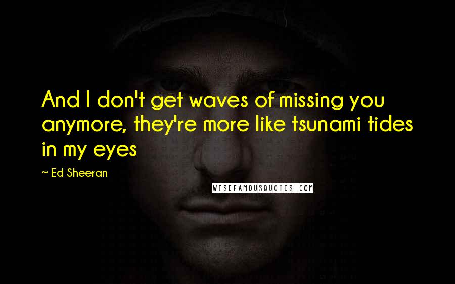 Ed Sheeran Quotes: And I don't get waves of missing you anymore, they're more like tsunami tides in my eyes