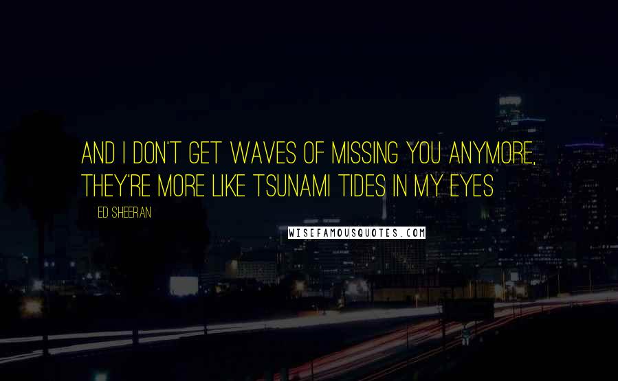 Ed Sheeran Quotes: And I don't get waves of missing you anymore, they're more like tsunami tides in my eyes