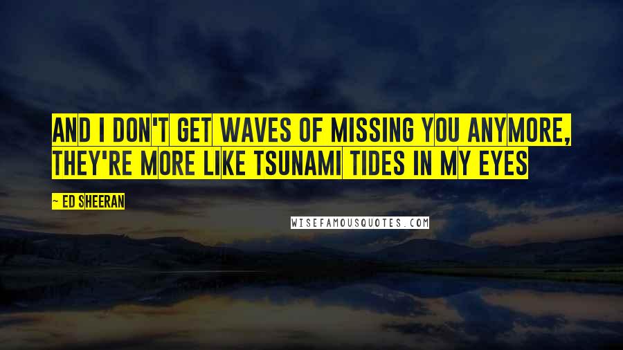 Ed Sheeran Quotes: And I don't get waves of missing you anymore, they're more like tsunami tides in my eyes