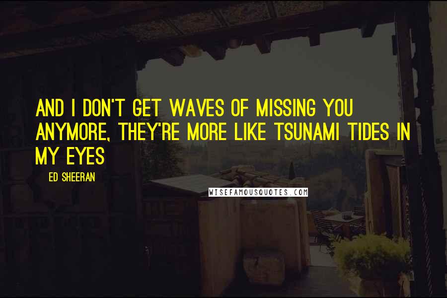 Ed Sheeran Quotes: And I don't get waves of missing you anymore, they're more like tsunami tides in my eyes